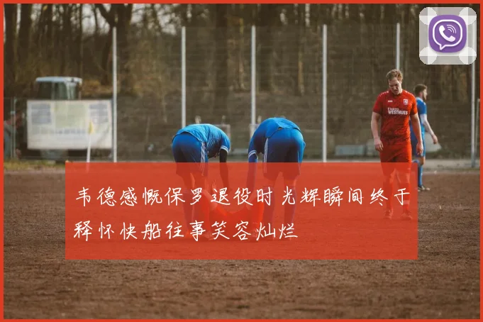 韦德感慨保罗退役时光辉瞬间终于释怀快船往事笑容灿烂