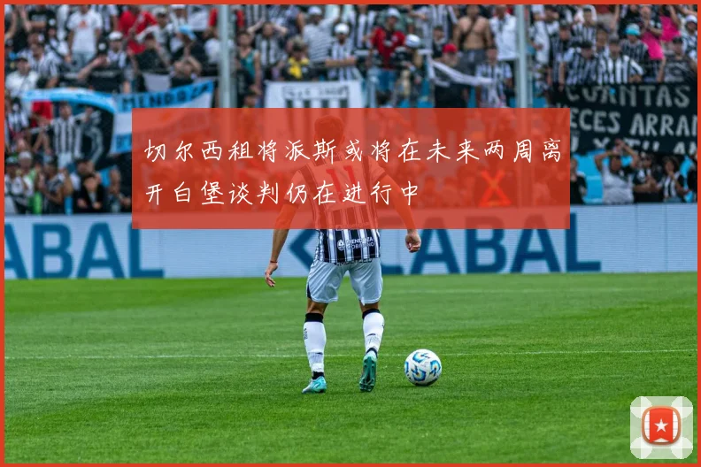 切尔西租将派斯或将在未来两周离开白堡谈判仍在进行中