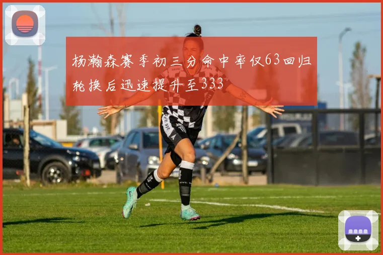 杨瀚森赛季初三分命中率仅63回归轮换后迅速提升至333