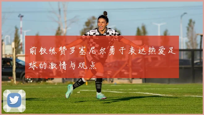 前教练赞罗塞尼尔勇于表达热爱足球的激情与观点