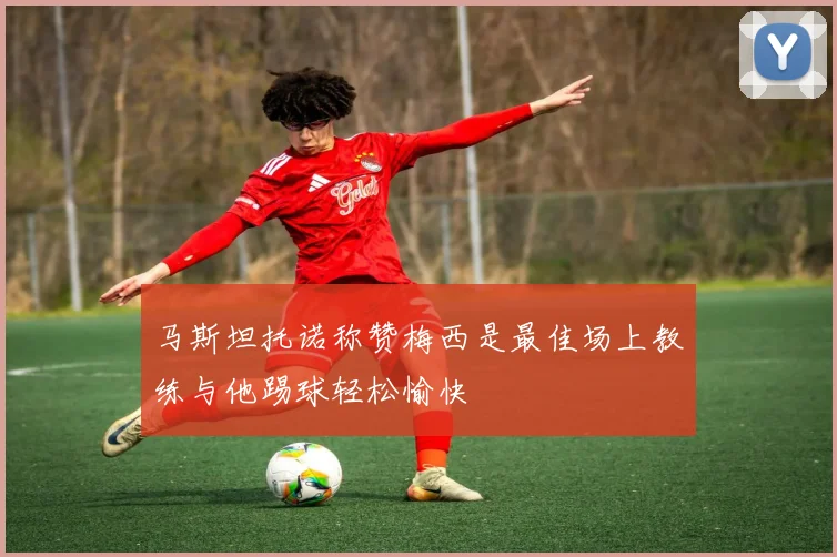 马斯坦托诺称赞梅西是最佳场上教练与他踢球轻松愉快