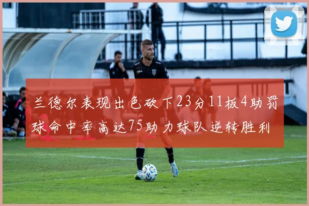 兰德尔表现出色砍下23分11板4助罚球命中率高达75助力球队逆转胜利