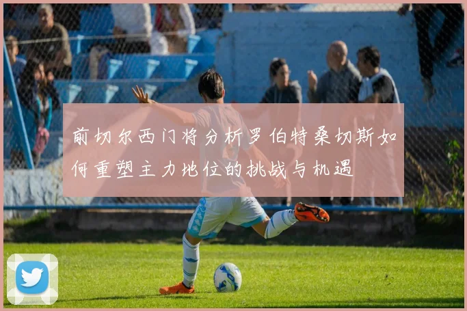 前切尔西门将分析罗伯特桑切斯如何重塑主力地位的挑战与机遇