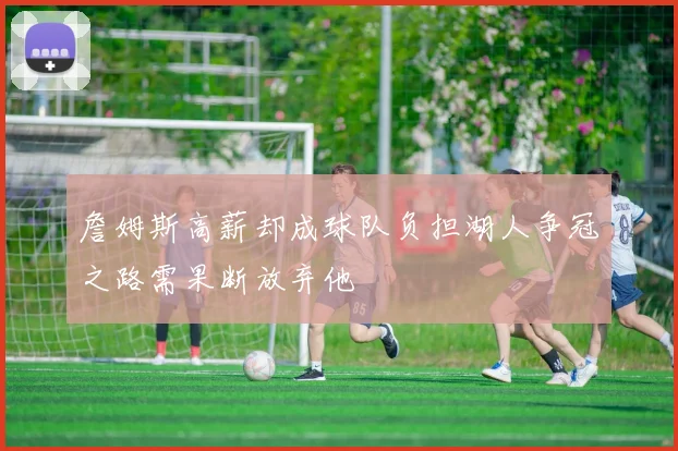 詹姆斯高薪却成球队负担湖人争冠之路需果断放弃他