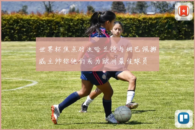 世界杯焦点对决哈兰德与姆巴佩挪威主帅称他们或为欧洲最佳球员