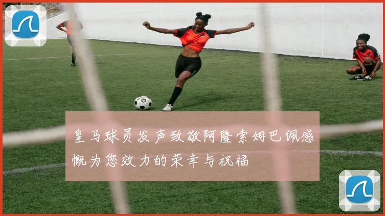 皇马球员发声致敬阿隆索姆巴佩感慨为您效力的荣幸与祝福