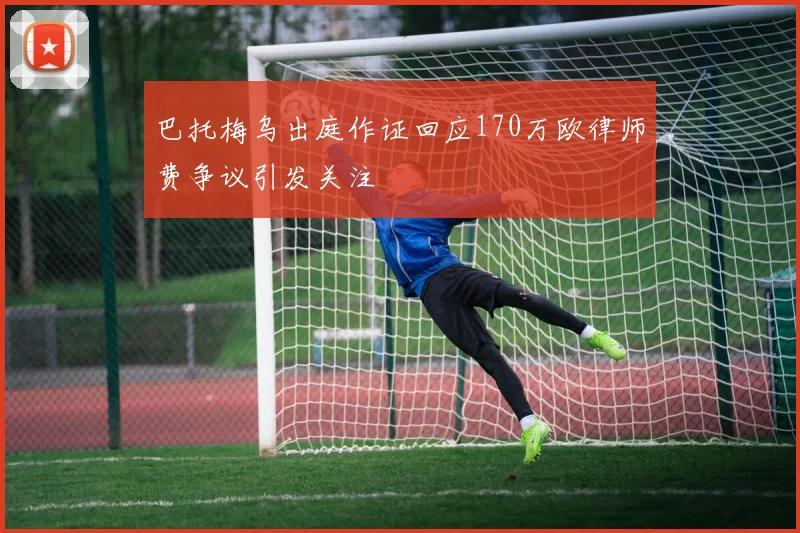 巴托梅乌出庭作证回应170万欧律师费争议引发关注