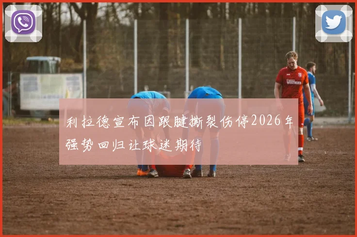 利拉德宣布因跟腱撕裂伤停2026年强势回归让球迷期待