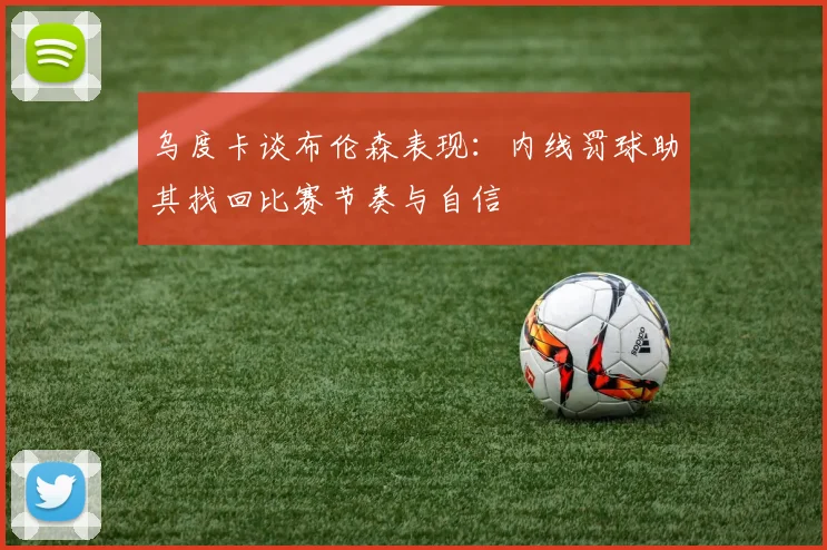 乌度卡谈布伦森表现：内线罚球助其找回比赛节奏与自信