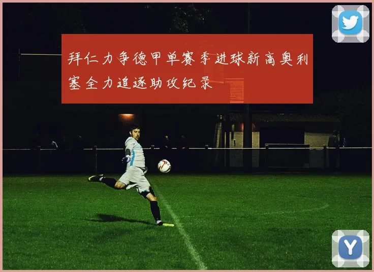 拜仁力争德甲单赛季进球新高奥利塞全力追逐助攻纪录