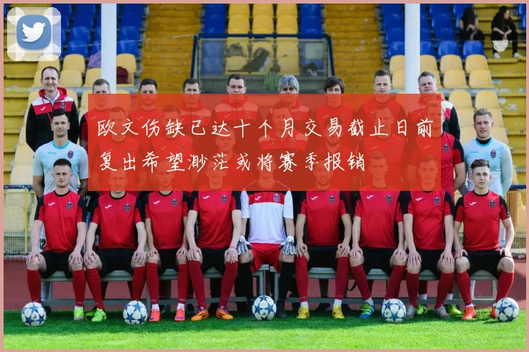 欧文伤缺已达十个月交易截止日前复出希望渺茫或将赛季报销