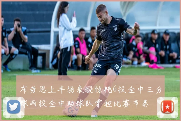 布劳恩上半场表现惊艳6投全中三分球两投全中助球队掌控比赛节奏