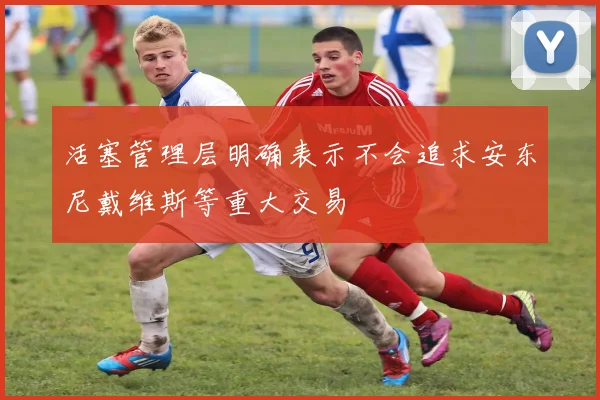 活塞管理层明确表示不会追求安东尼戴维斯等重大交易