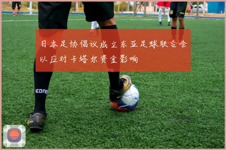 日本足协倡议成立东亚足球联合会以应对卡塔尔资金影响