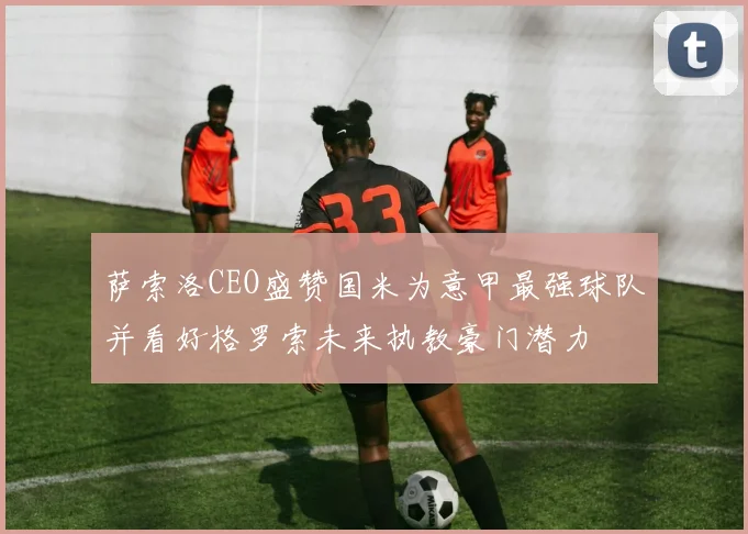 萨索洛CEO盛赞国米为意甲最强球队并看好格罗索未来执教豪门潜力