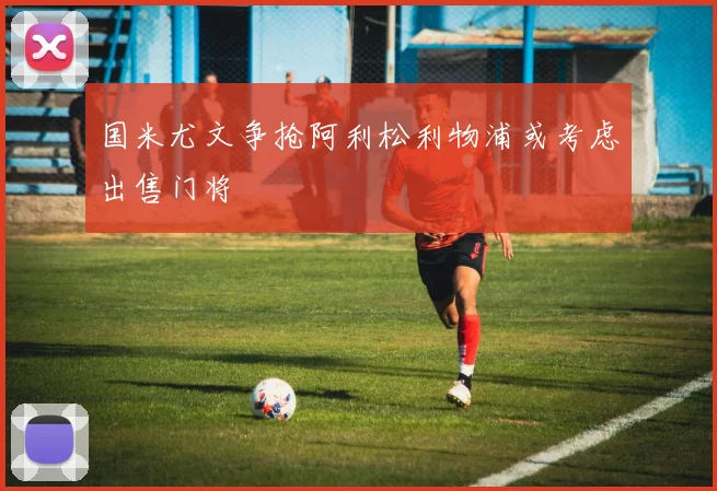 国米尤文争抢阿利松利物浦或考虑出售门将