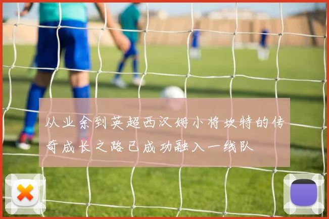 从业余到英超西汉姆小将坎特的传奇成长之路已成功融入一线队