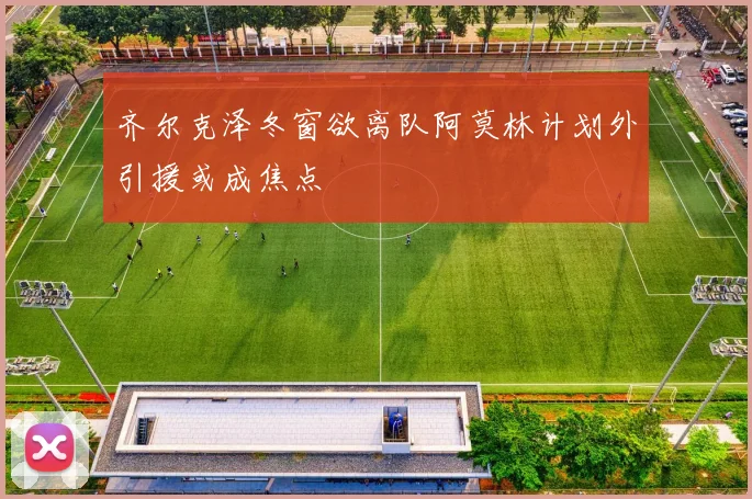 齐尔克泽冬窗欲离队阿莫林计划外引援或成焦点