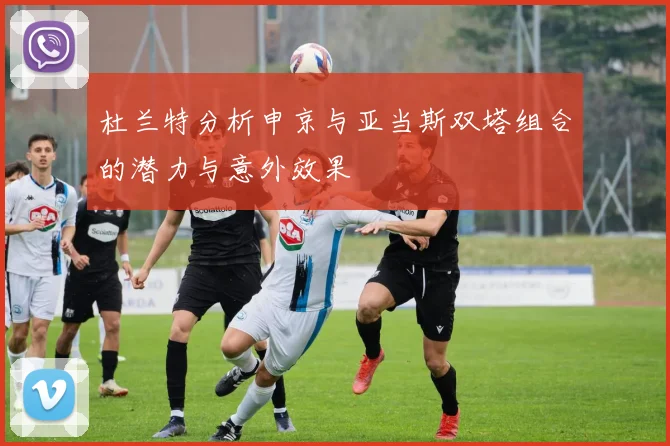杜兰特分析申京与亚当斯双塔组合的潜力与意外效果