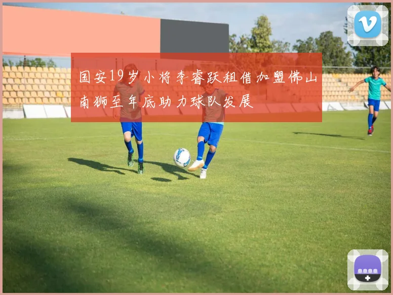 国安19岁小将李睿跃租借加盟佛山南狮至年底助力球队发展