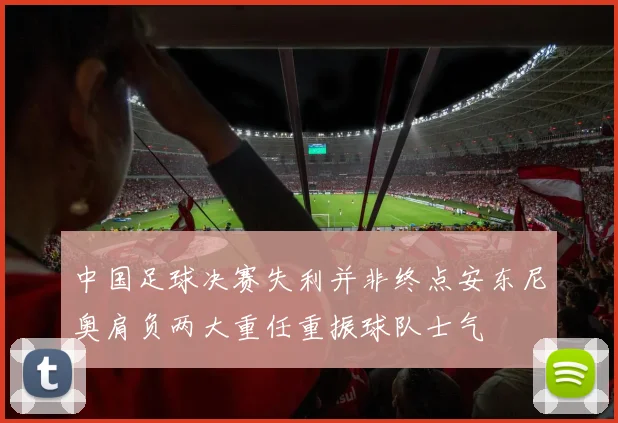 中国足球决赛失利并非终点安东尼奥肩负两大重任重振球队士气