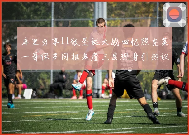 库里分享11张圣诞大战回忆照克莱一哥保罗同框老詹三度现身引热议