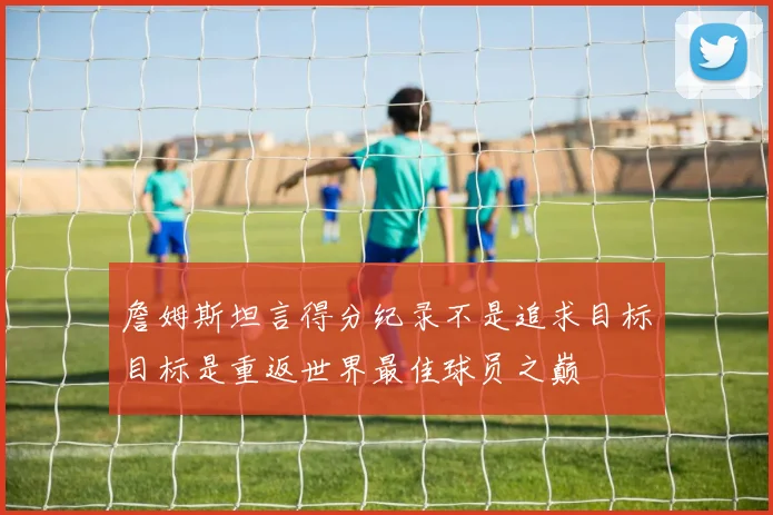 詹姆斯坦言得分纪录不是追求目标目标是重返世界最佳球员之巅