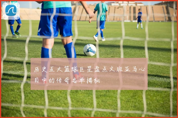 历史五大篮球巨星盘点文班亚马心目中的传奇名单揭秘