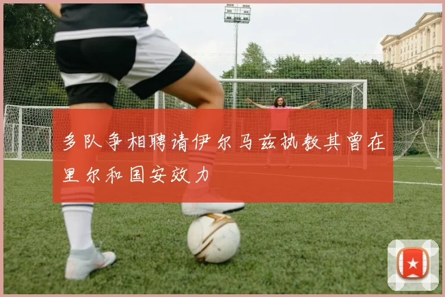 多队争相聘请伊尔马兹执教其曾在里尔和国安效力