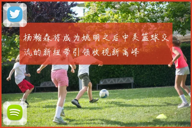 杨瀚森将成为姚明之后中美篮球交流的新纽带引领收视新高峰
