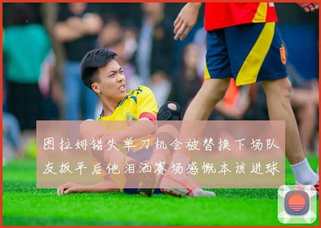 图拉姆错失单刀机会被替换下场队友扳平后他泪洒赛场感慨本该进球