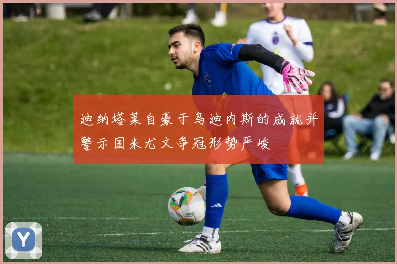 迪纳塔莱自豪于乌迪内斯的成就并警示国米尤文争冠形势严峻