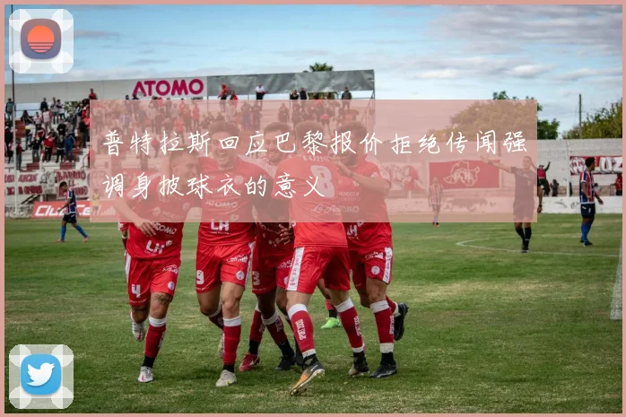 普特拉斯回应巴黎报价拒绝传闻强调身披球衣的意义