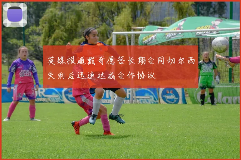 英媒报道戴奇愿签长期合同切尔西失利后迅速达成合作协议