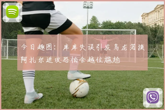 今日趣图：库库失误引发乌龙若换阿扎尔进攻恐怕会越位尴尬